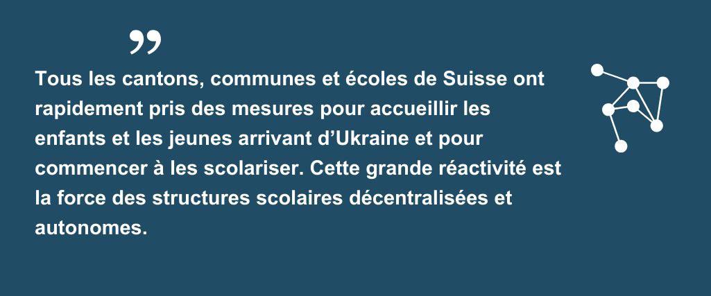 Citation "Tous les cantons, communes et écoles de Suisse ont rapidement pris des mesures pour accueillir les enfants et les jeunes arrivant d’Ukraine et pour commencer à les scolariser. Cette grande réactivité est la force des structures scolaires décentralisées et autonomes."